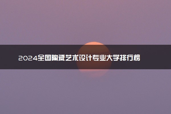 2024全国陶瓷艺术设计专业大学排行榜 最好院校排名名单汇总