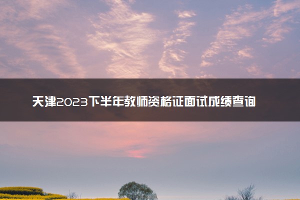 天津2023下半年教师资格证面试成绩查询时间及入口
