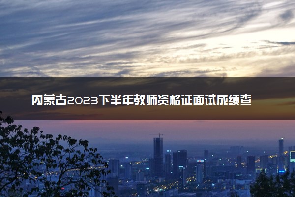 内蒙古2023下半年教师资格证面试成绩查询时间及入口