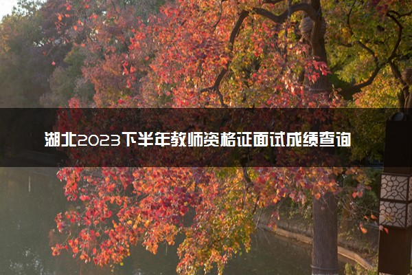 湖北2023下半年教师资格证面试成绩查询时间及入口