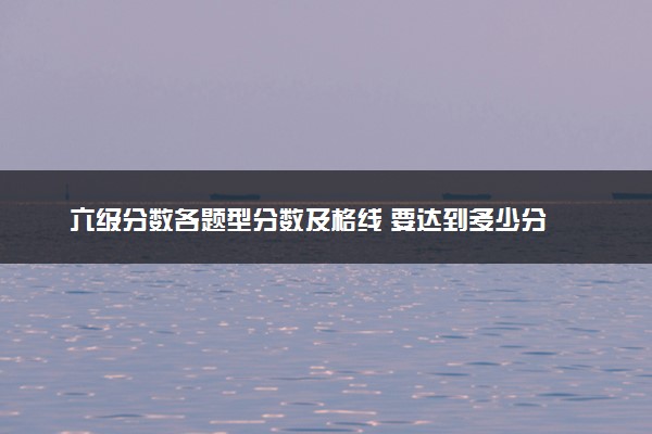 六级分数各题型分数及格线 要达到多少分
