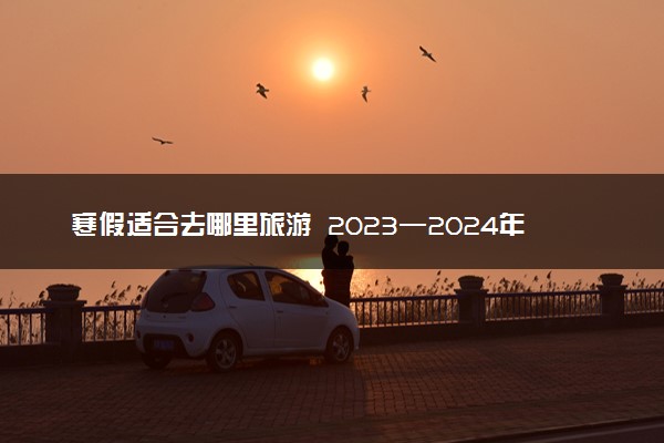 寒假适合去哪里旅游 2023—2024年寒假放假时间