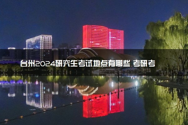 台州2024研究生考试地点有哪些 考研考场在哪个学校