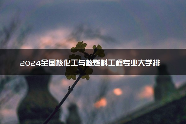 2024全国核化工与核燃料工程专业大学排行榜 最好院校排名名单汇总