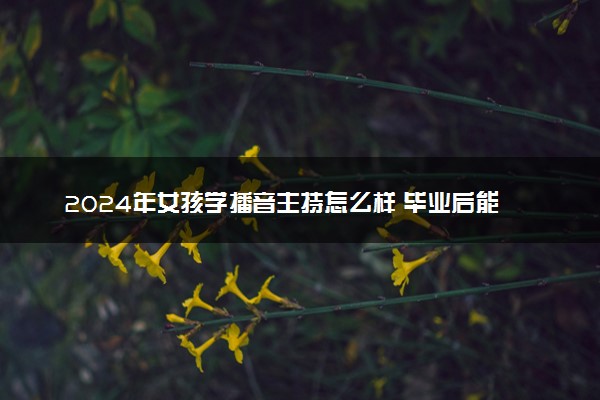 2024年女孩学播音主持怎么样 毕业后能干什么