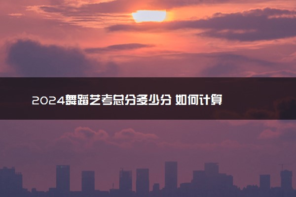 2024舞蹈艺考总分多少分 如何计算