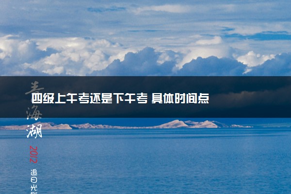 四级上午考还是下午考 具体时间点