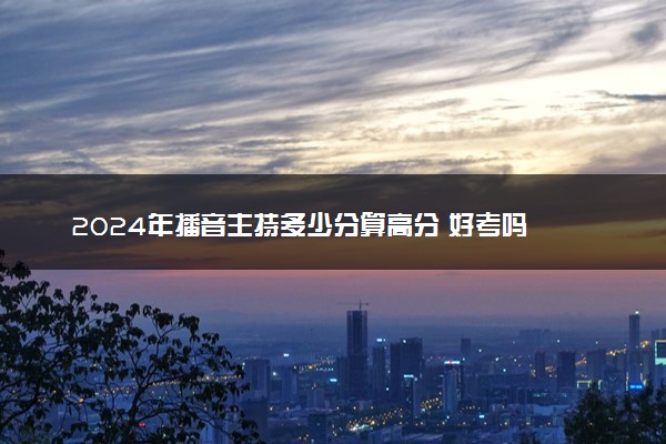 2024年播音主持多少分算高分 好考吗
