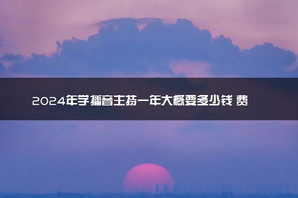 2024年学播音主持一年大概要多少钱 费钱吗