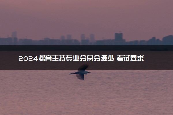 2024播音主持专业分总分多少 考试要求有哪些