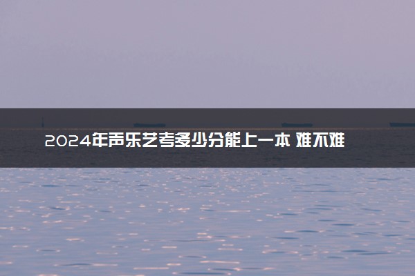 2024年声乐艺考多少分能上一本 难不难