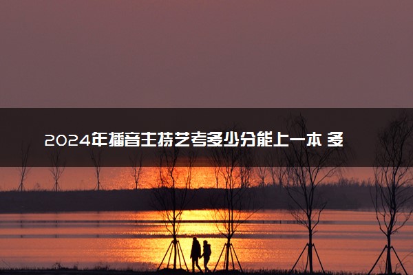 2024年播音主持艺考多少分能上一本 多少分过线