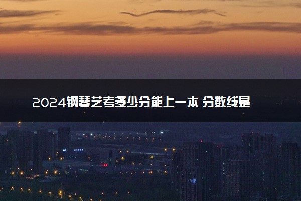 2024钢琴艺考多少分能上一本 分数线是多少