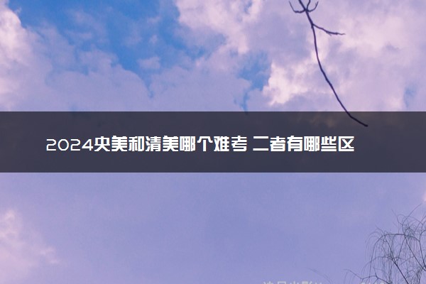 2024央美和清美哪个难考 二者有哪些区别