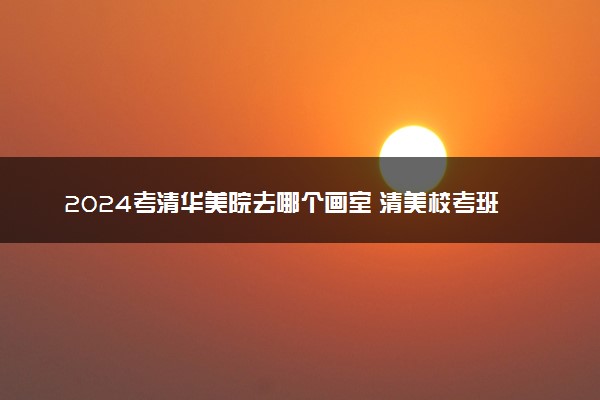 2024考清华美院去哪个画室 清美校考班哪家好