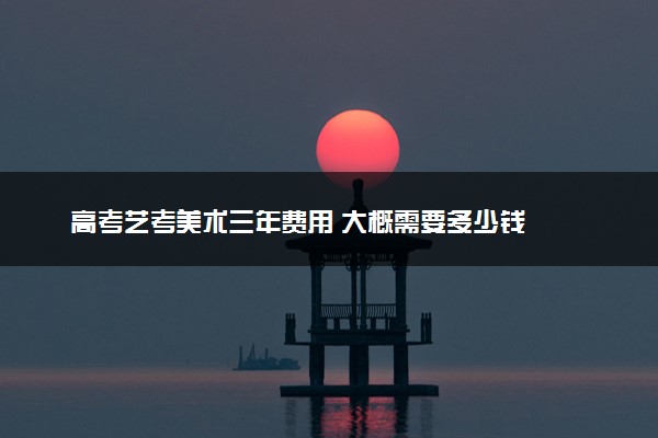 高考艺考美术三年费用 大概需要多少钱