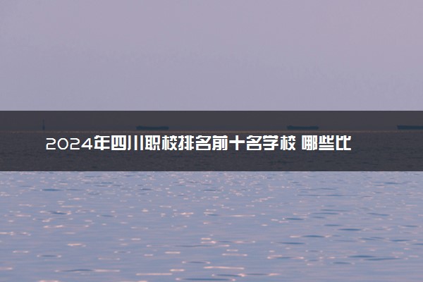 2024年四川职校排名前十名学校 哪些比较好