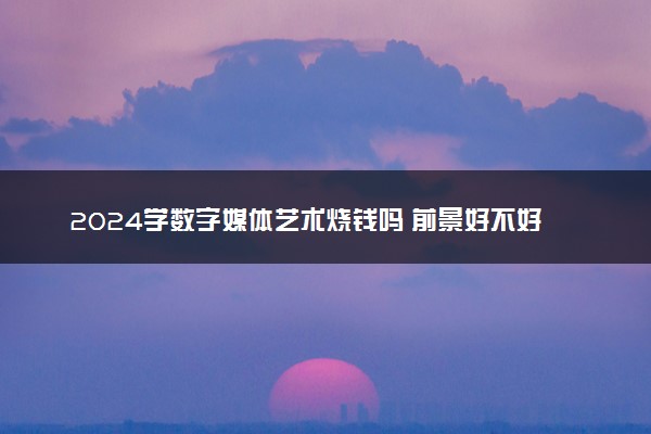 2024学数字媒体艺术烧钱吗 前景好不好