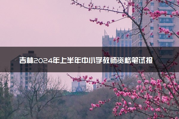 吉林2024年上半年中小学教师资格笔试报名时间 具体时间安排