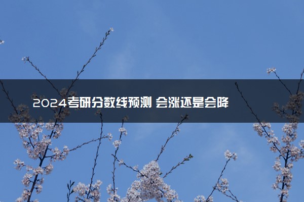 2024考研分数线预测 会涨还是会降
