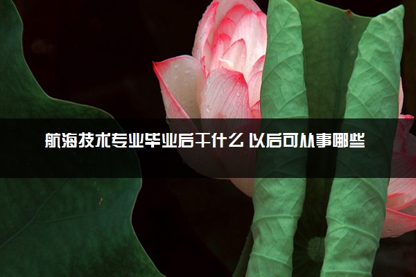 航海技术专业毕业后干什么 以后可从事哪些工作