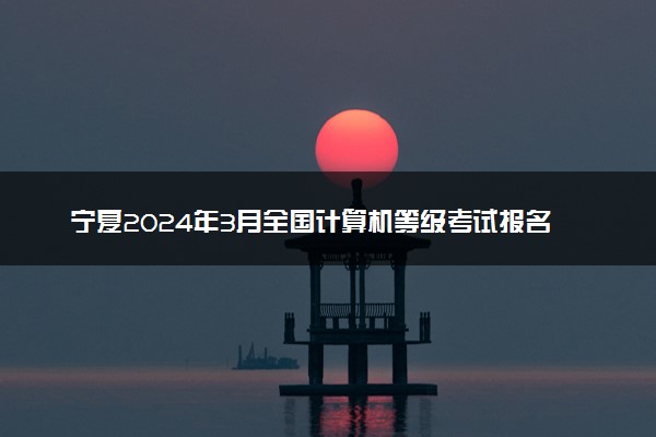 宁夏2024年3月全国计算机等级考试报名时间 几号截止