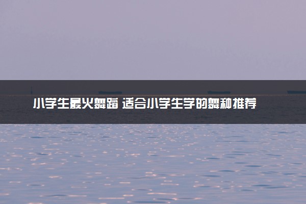 小学生最火舞蹈 适合小学生学的舞种推荐