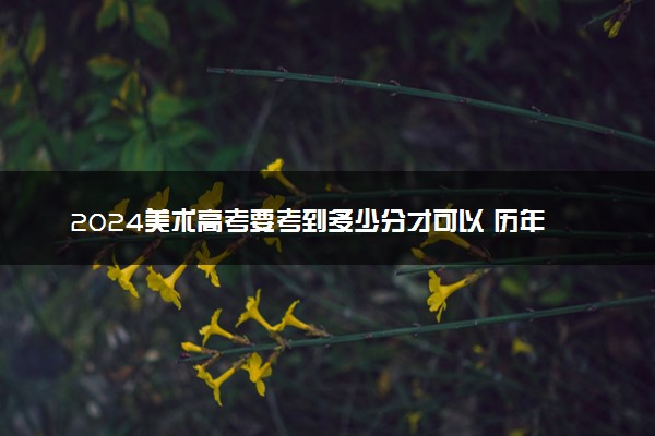 2024美术高考要考到多少分才可以 历年分数线多少