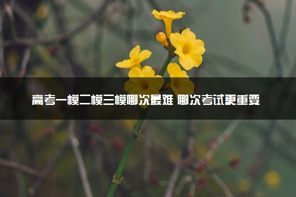 高考一模二模三模哪次最难 哪次考试更重要