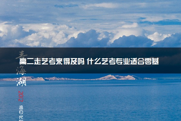高二走艺考来得及吗 什么艺考专业适合零基础