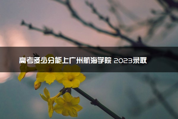 高考多少分能上广州航海学院 2023录取分数线是多少