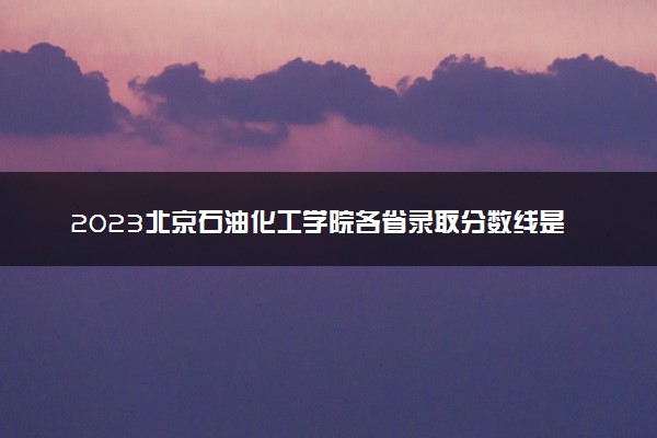 2023北京石油化工学院各省录取分数线是多少 投档最低分及位次