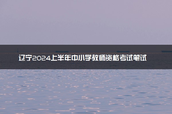 辽宁2024上半年中小学教师资格考试笔试报名时间 哪天报名