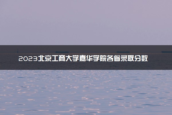 2023北京工商大学嘉华学院各省录取分数线是多少 投档最低分及位次