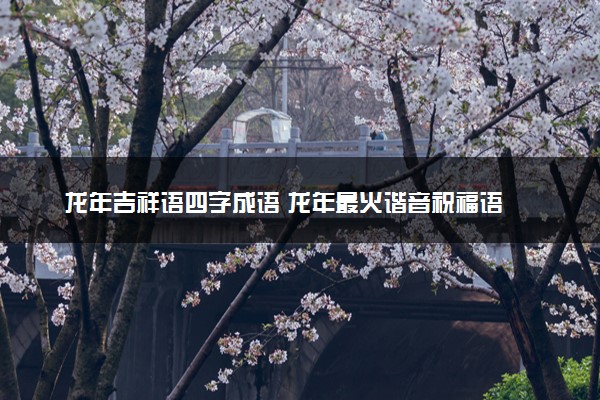 龙年吉祥语四字成语 龙年最火谐音祝福语