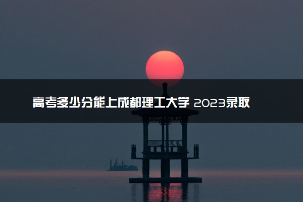 高考多少分能上成都理工大学 2023录取分数线是多少