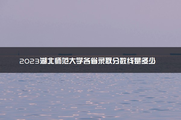 2023湖北师范大学各省录取分数线是多少 投档最低分及位次