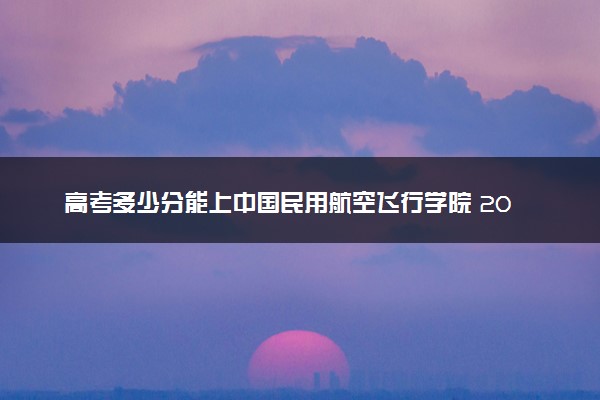 高考多少分能上中国民用航空飞行学院 2023录取分数线是多少