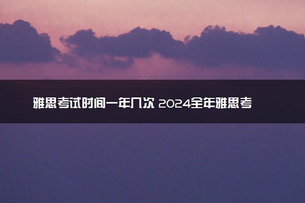 雅思考试时间一年几次 2024全年雅思考试时间安排表