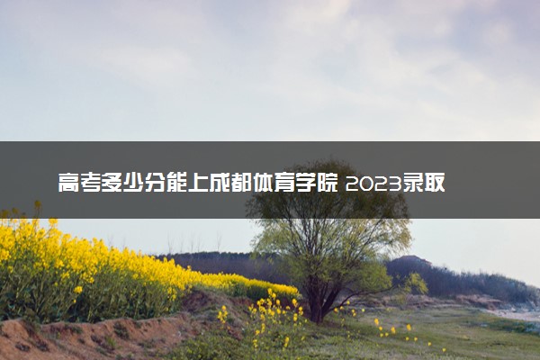 高考多少分能上成都体育学院 2023录取分数线是多少