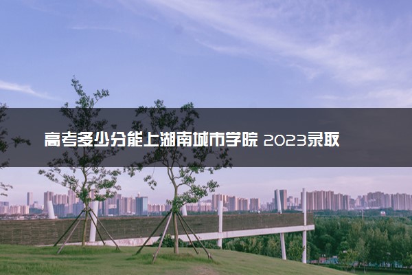 高考多少分能上湖南城市学院 2023录取分数线是多少