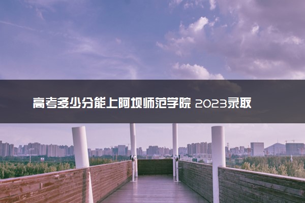 高考多少分能上阿坝师范学院 2023录取分数线是多少