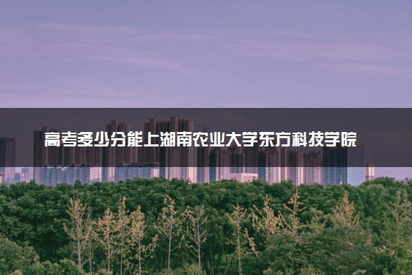 高考多少分能上湖南农业大学东方科技学院 2023录取分数线是多少