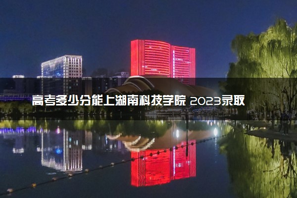 高考多少分能上湖南科技学院 2023录取分数线是多少