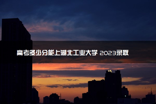 高考多少分能上湖北工业大学 2023录取分数线是多少