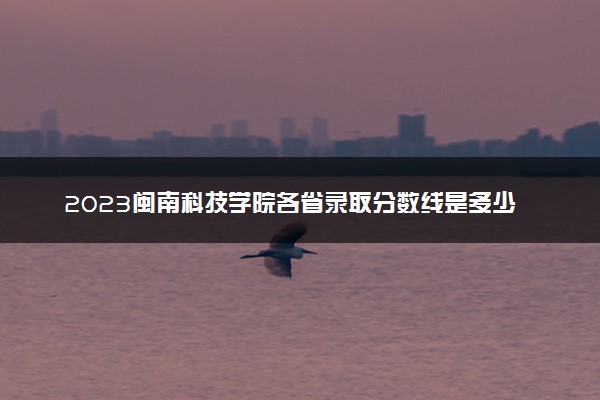 2023闽南科技学院各省录取分数线是多少 投档最低分及位次