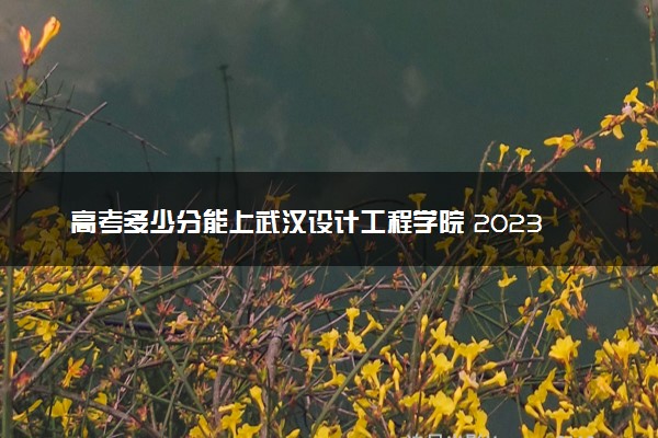 高考多少分能上武汉设计工程学院 2023录取分数线是多少
