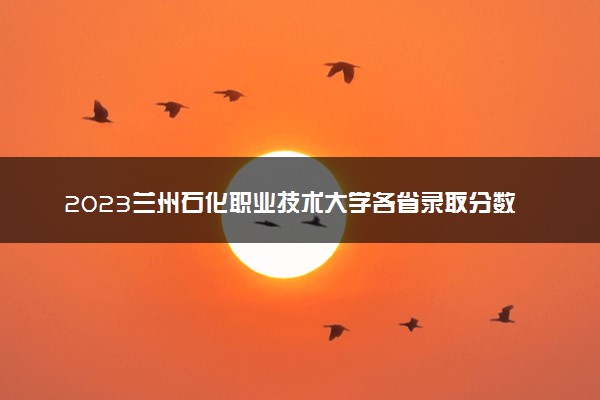 2023兰州石化职业技术大学各省录取分数线是多少 投档最低分及位次