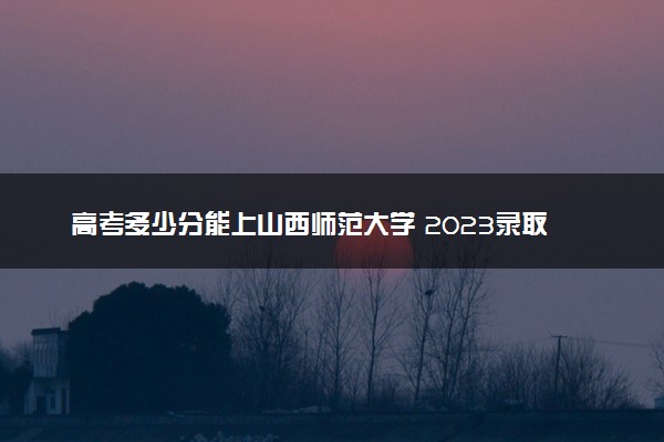 高考多少分能上山西师范大学 2023录取分数线是多少