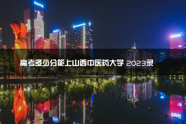 高考多少分能上山西中医药大学 2023录取分数线是多少